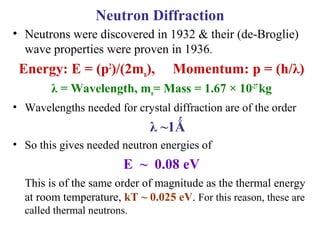 • Neutrons were discovered in 1932 & their (de-Broglie)
wave properties were proven in 1936.
Energy: E = (p2
)/(2mn), Momentum: p = (h/λ)
λ = Wavelength, mn= Mass = 1.67 × 10-27
kg
• Wavelengths needed for crystal diffraction are of the order
λ ~1Ǻ
• So this gives needed neutron energies of
E ~ 0.08 eV
This is of the same order of magnitude as the thermal energy
at room temperature, kT ~ 0.025 eV. For this reason, these are
called thermal neutrons.
Neutron Diffraction
 