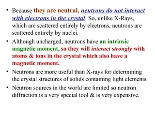 • Because they are neutral, neutrons do not interact
with electrons in the crystal. So, unlike X-Rays,
which are scattered entirely by electrons, neutrons are
scattered entirely by nuclei.
• Although uncharged, neutrons have an intrinsic
magnetic moment, so they will interact strongly with
atoms & ions in the crystal which also have a
magnetic moment.
• Neutrons are more useful than X-rays for determining
the crystal structures of solids containing light elements.
• Neutron sources in the world are limited so neutron
diffraction is a very special tool & is very expensive.
 