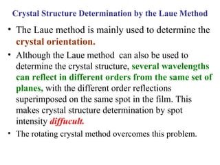 • The Laue method is mainly used to determine the
crystal orientation.
• Although the Laue method can also be used to
determine the crystal structure, several wavelengths
can reflect in different orders from the same set of
planes, with the different order reflections
superimposed on the same spot in the film. This
makes crystal structure determination by spot
intensity diffucult.
• The rotating crystal method overcomes this problem.
Crystal Structure Determination by the Laue Method
 