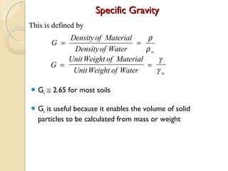 Specific GravitySpecific Gravity
 Gs ≅ 2.65 for most soils
 Gs is useful because it enables the volume of solid
particles to be calculated from mass or weight
G
Density of Material
Densityof Water w
= =
ρ
ρ
G
UnitWeight of Material
UnitWeight of Water w
= =
γ
γ
This is defined by
 