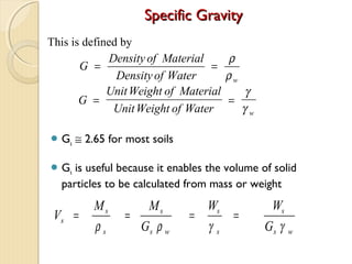 Specific GravitySpecific Gravity
 Gs ≅ 2.65 for most soils
 Gs is useful because it enables the volume of solid
particles to be calculated from mass or weight
G
Density of Material
Densityof Water w
= =
ρ
ρ
G
UnitWeight of Material
UnitWeight of Water w
= =
γ
γ
This is defined by
V
M M
G
W W
G
s
s
s
s
s w
s
s
s
s w
= = = =
ρ ρ γ γ
 