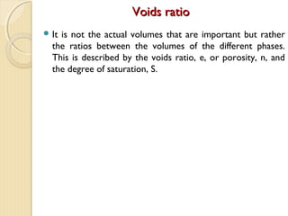 Voids ratioVoids ratio
 It is not the actual volumes that are important but rather
the ratios between the volumes of the different phases.
This is described by the voids ratio, e, or porosity, n, and
the degree of saturation, S.
 