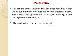 Voids ratioVoids ratio
 It is not the actual volumes that are important but rather
the ratios between the volumes of the different phases.
This is described by the voids ratio, e, or porosity, n, and
the degree of saturation, S.
 The voids ratio is defined as
 