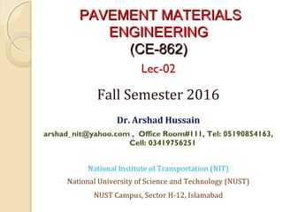 PAVEMENT MATERIALSPAVEMENT MATERIALS
ENGINEERINGENGINEERING
(CE-862)(CE-862)
Lec-02
Fall Semester 2016
 
Dr. Arshad Hussain
arshad_nit@yahoo.com , Office Room#111, Tel: 05190854163,
Cell: 03419756251
National Institute of Transportation (NIT)
National University of Science and Technology (NUST)
NUST Campus, Sector H-12, Islamabad
 