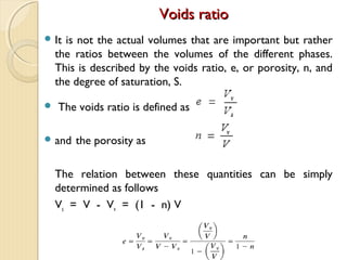 Voids ratioVoids ratio
 It is not the actual volumes that are important but rather
the ratios between the volumes of the different phases.
This is described by the voids ratio, e, or porosity, n, and
the degree of saturation, S.
 The voids ratio is defined as
 and the porosity as
The relation between these quantities can be simply
determined as follows
Vs = V - Vv = (1 - n) V
 