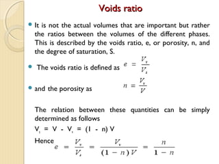 Voids ratioVoids ratio
 It is not the actual volumes that are important but rather
the ratios between the volumes of the different phases.
This is described by the voids ratio, e, or porosity, n, and
the degree of saturation, S.
 The voids ratio is defined as
 and the porosity as
The relation between these quantities can be simply
determined as follows
Vs = V - Vv = (1 - n) V
Hence
 