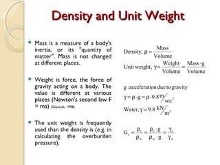 Density and Unit WeightDensity and Unit Weight
 Mass is a measure of a body's
inertia, or its "quantity of
matter". Mass is not changed
at different places.
 Weight is force, the force of
gravity acting on a body. The
value is different at various
places (Newton's second law F
= ma) (Giancoli, 1998)
 The unit weight is frequently
used than the density is (e.g. in
calculating the overburden
pressure).
w
s
w
s
w
s
s
3
2
g
g
G
m
kN8.9,Water
sec
m8.9g
gravitytodueonaccelerati:g
Volume
gMass
Volume
Weight
,weightUnit
Volume
Mass
,Density
γ
γ
=
⋅ρ
⋅ρ
=
ρ
ρ
=
=γ
⋅ρ=⋅ρ=γ
⋅
==γ
=ρ
 