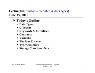 Lecture02(Constants, variable & data types)
June 15, 2010
       Today's Outline
          Data Types
          C Tokens
          Keywords & Identifiers
          Constants
          Variables
          The four C scopes
          Type Qualifiers
          Storage Class Specifiers




  Md. Mahbub Alam      Structured Programming Language   1
                                  (CSE-1121)
 