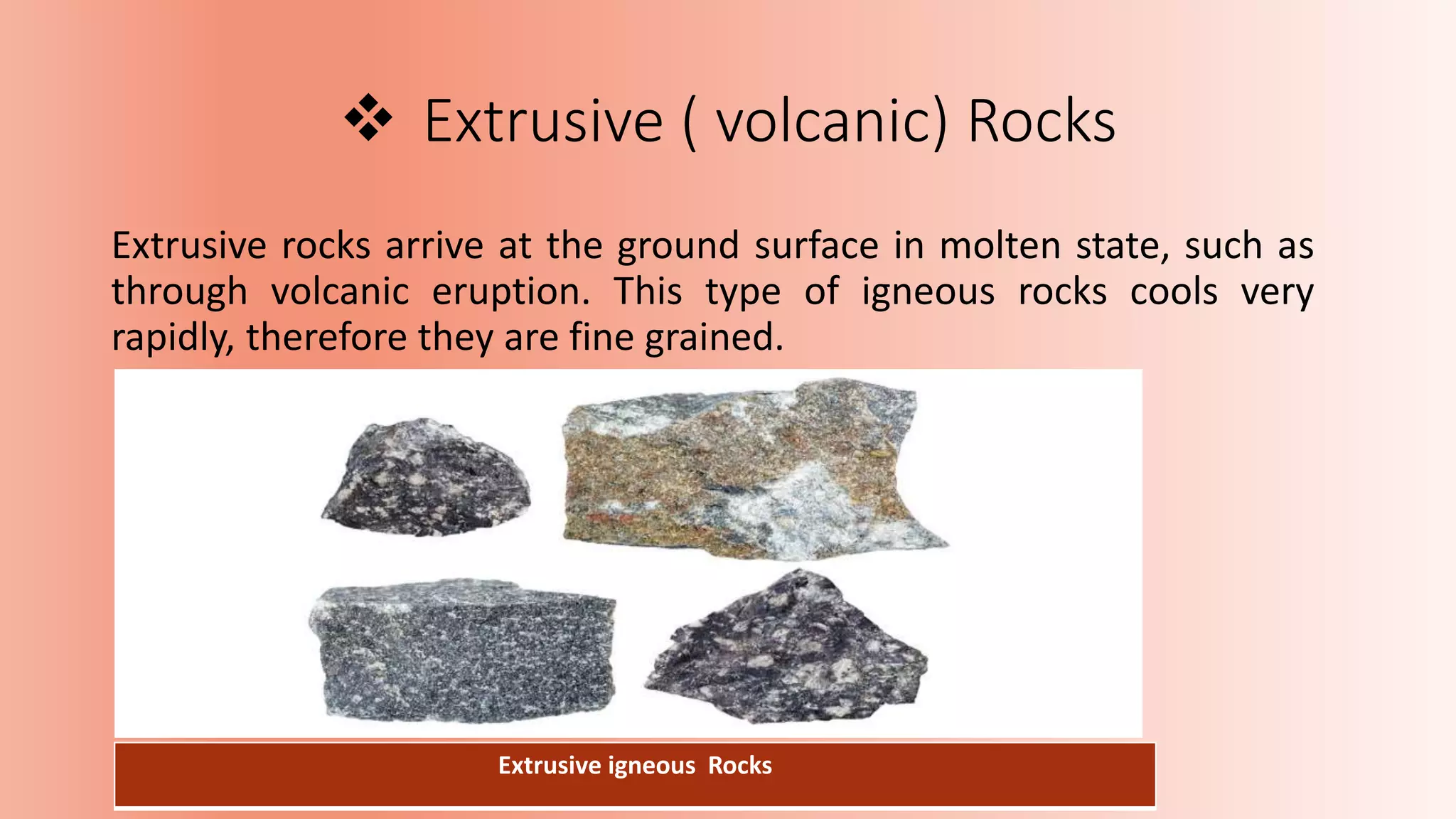  Extrusive ( volcanic) Rocks
Extrusive rocks arrive at the ground surface in molten state, such as
through volcanic eruption. This type of igneous rocks cools very
rapidly, therefore they are fine grained.
Extrusive igneous Rocks
 