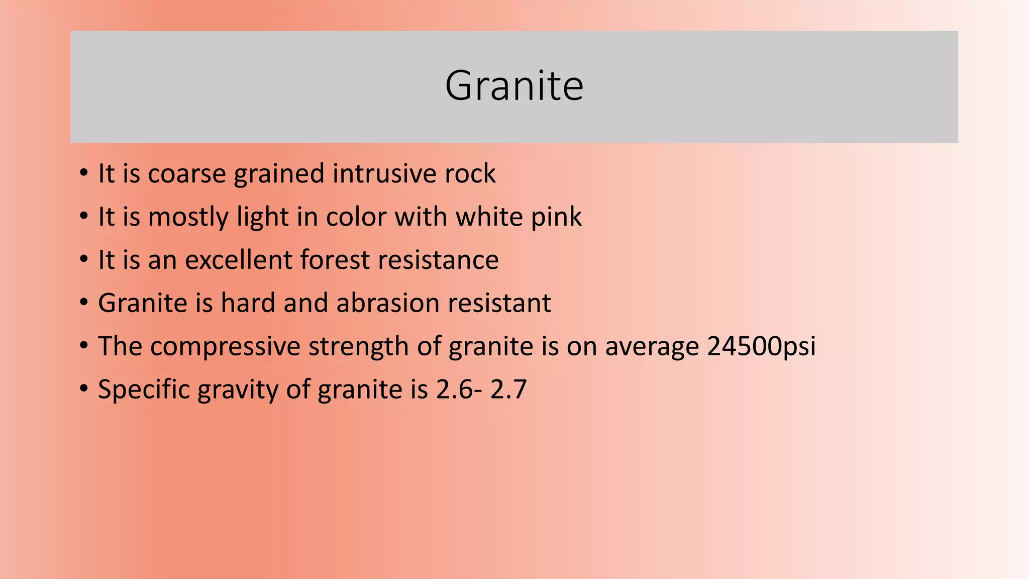 Granite
• It is coarse grained intrusive rock
• It is mostly light in color with white pink
• It is an excellent forest resistance
• Granite is hard and abrasion resistant
• The compressive strength of granite is on average 24500psi
• Specific gravity of granite is 2.6- 2.7
 