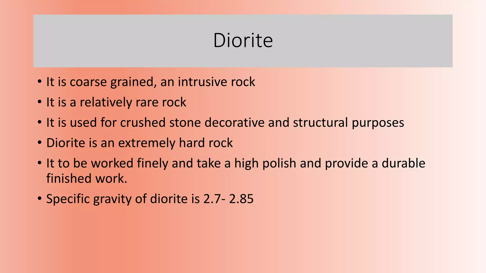 Diorite
• It is coarse grained, an intrusive rock
• It is a relatively rare rock
• It is used for crushed stone decorative and structural purposes
• Diorite is an extremely hard rock
• It to be worked finely and take a high polish and provide a durable
finished work.
• Specific gravity of diorite is 2.7- 2.85
 