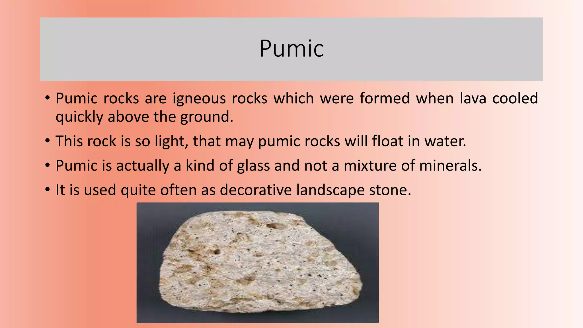 Pumic
• Pumic rocks are igneous rocks which were formed when lava cooled
quickly above the ground.
• This rock is so light, that may pumic rocks will float in water.
• Pumic is actually a kind of glass and not a mixture of minerals.
• It is used quite often as decorative landscape stone.
 