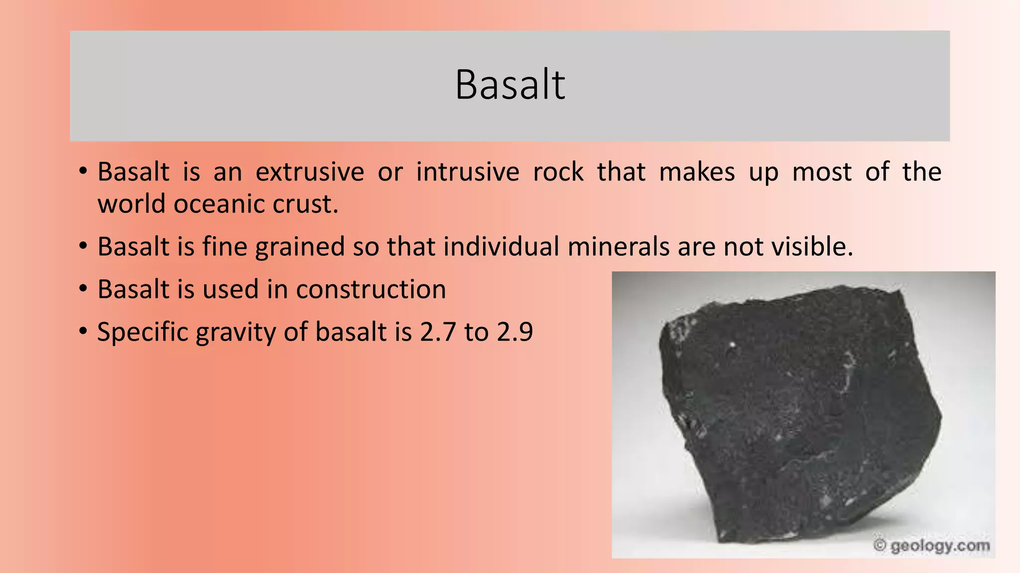 Basalt
• Basalt is an extrusive or intrusive rock that makes up most of the
world oceanic crust.
• Basalt is fine grained so that individual minerals are not visible.
• Basalt is used in construction
• Specific gravity of basalt is 2.7 to 2.9
 