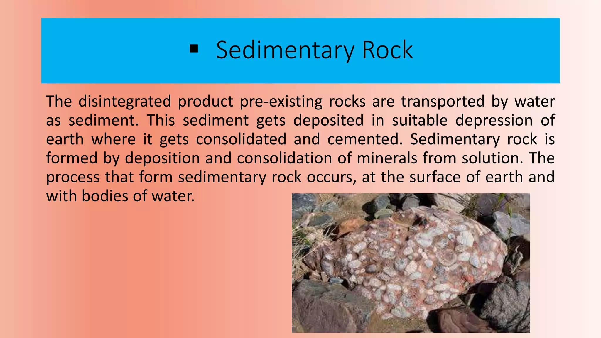  Sedimentary Rock
The disintegrated product pre-existing rocks are transported by water
as sediment. This sediment gets deposited in suitable depression of
earth where it gets consolidated and cemented. Sedimentary rock is
formed by deposition and consolidation of minerals from solution. The
process that form sedimentary rock occurs, at the surface of earth and
with bodies of water.
 