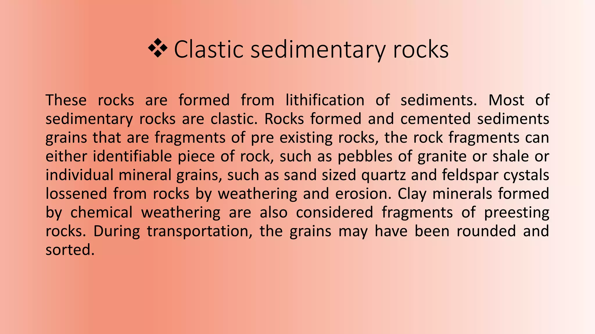 Clastic sedimentary rocks
These rocks are formed from lithification of sediments. Most of
sedimentary rocks are clastic. Rocks formed and cemented sediments
grains that are fragments of pre existing rocks, the rock fragments can
either identifiable piece of rock, such as pebbles of granite or shale or
individual mineral grains, such as sand sized quartz and feldspar cystals
lossened from rocks by weathering and erosion. Clay minerals formed
by chemical weathering are also considered fragments of preesting
rocks. During transportation, the grains may have been rounded and
sorted.
 