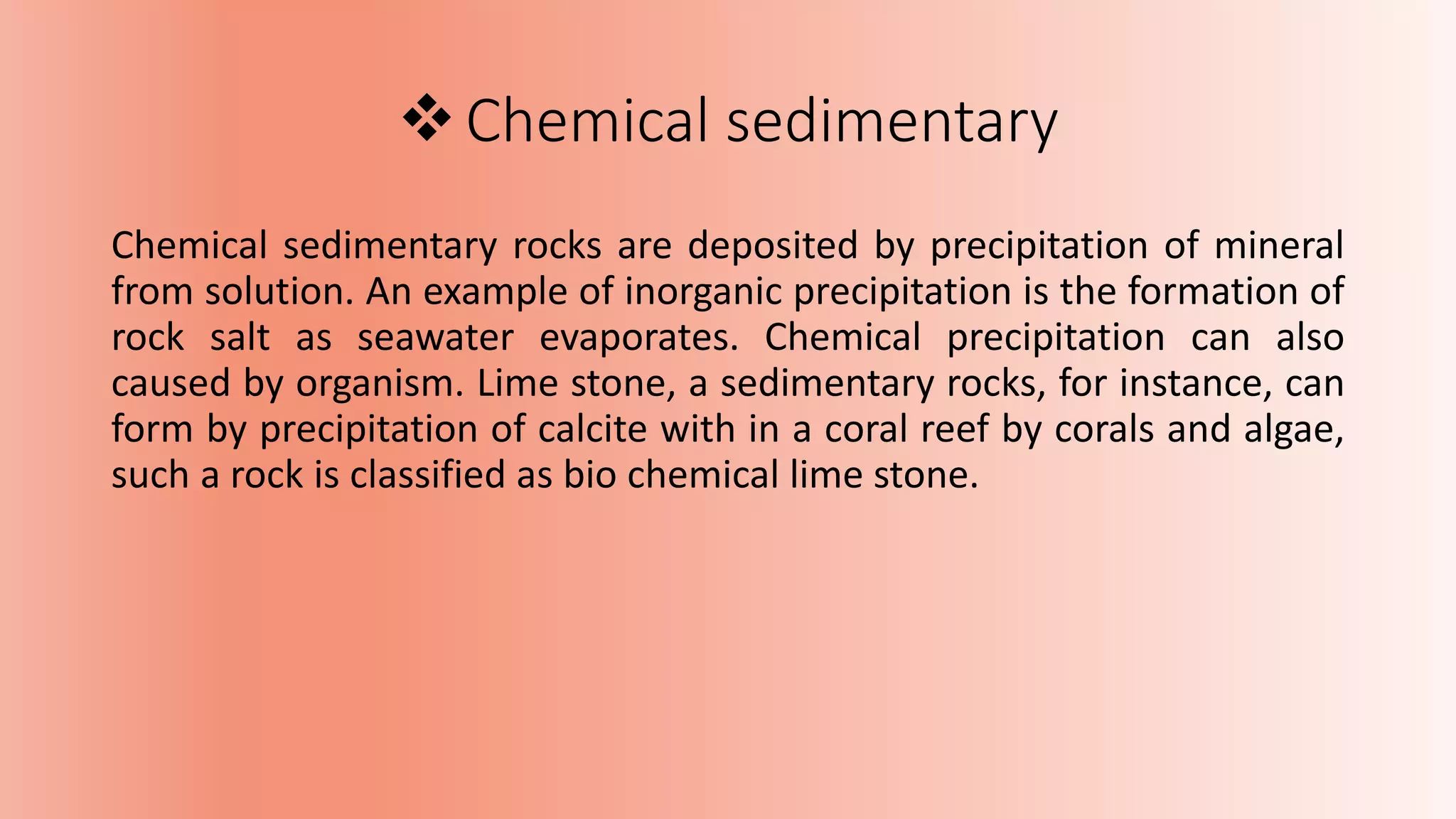 Chemical sedimentary
Chemical sedimentary rocks are deposited by precipitation of mineral
from solution. An example of inorganic precipitation is the formation of
rock salt as seawater evaporates. Chemical precipitation can also
caused by organism. Lime stone, a sedimentary rocks, for instance, can
form by precipitation of calcite with in a coral reef by corals and algae,
such a rock is classified as bio chemical lime stone.
 