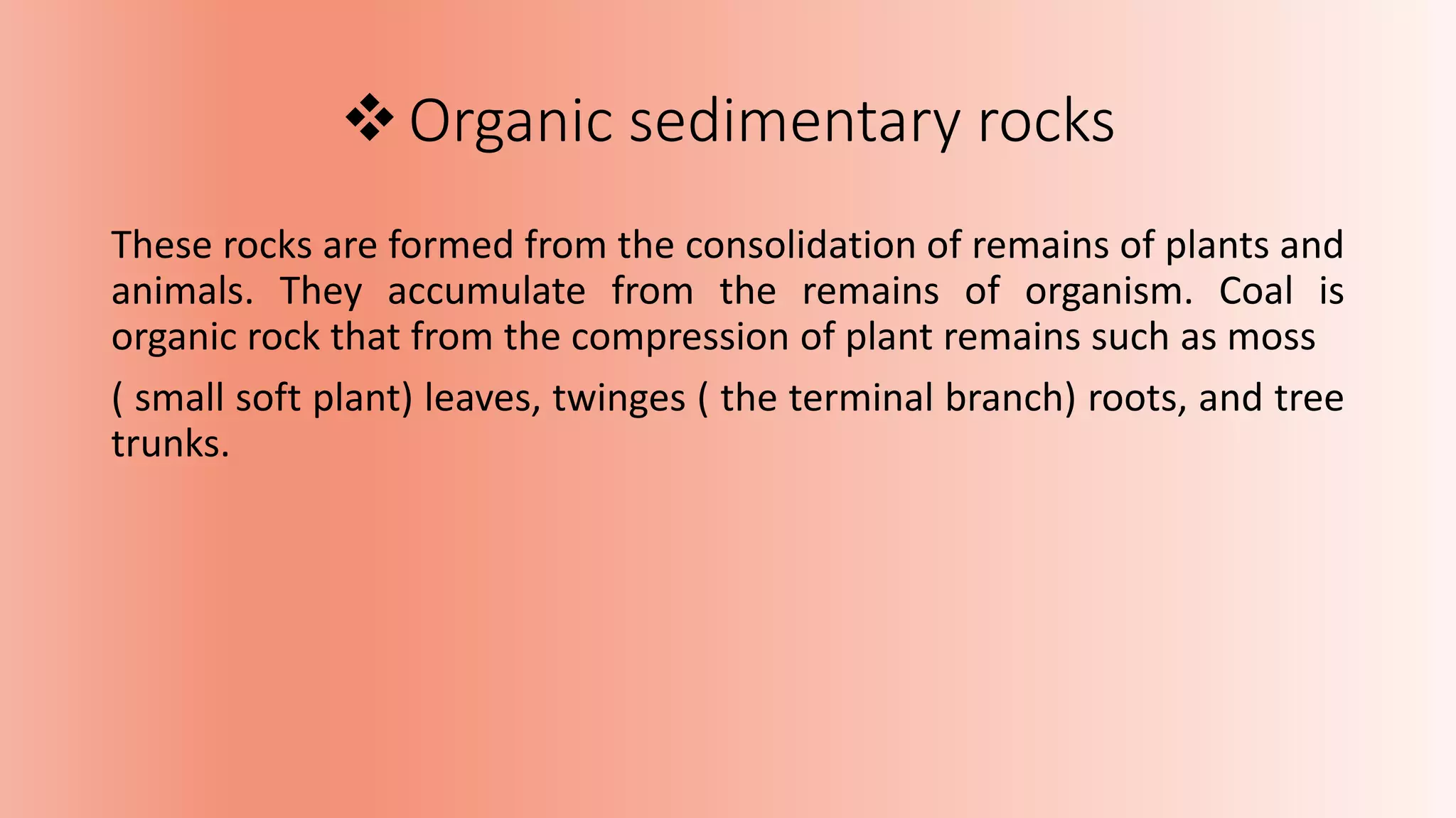 Organic sedimentary rocks
These rocks are formed from the consolidation of remains of plants and
animals. They accumulate from the remains of organism. Coal is
organic rock that from the compression of plant remains such as moss
( small soft plant) leaves, twinges ( the terminal branch) roots, and tree
trunks.
 