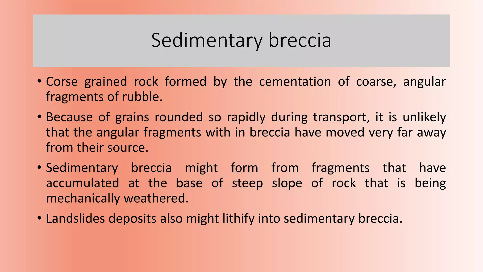 Sedimentary breccia
• Corse grained rock formed by the cementation of coarse, angular
fragments of rubble.
• Because of grains rounded so rapidly during transport, it is unlikely
that the angular fragments with in breccia have moved very far away
from their source.
• Sedimentary breccia might form from fragments that have
accumulated at the base of steep slope of rock that is being
mechanically weathered.
• Landslides deposits also might lithify into sedimentary breccia.
 