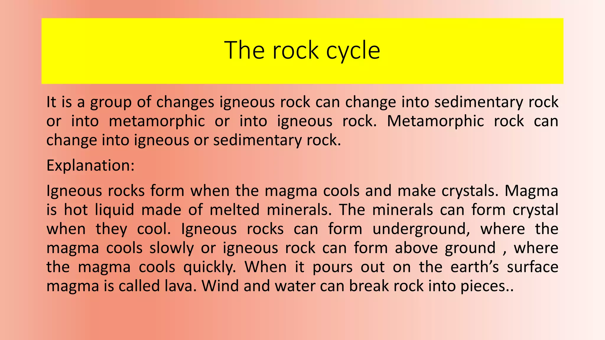 The rock cycle
It is a group of changes igneous rock can change into sedimentary rock
or into metamorphic or into igneous rock. Metamorphic rock can
change into igneous or sedimentary rock.
Explanation:
Igneous rocks form when the magma cools and make crystals. Magma
is hot liquid made of melted minerals. The minerals can form crystal
when they cool. Igneous rocks can form underground, where the
magma cools slowly or igneous rock can form above ground , where
the magma cools quickly. When it pours out on the earth’s surface
magma is called lava. Wind and water can break rock into pieces..
 