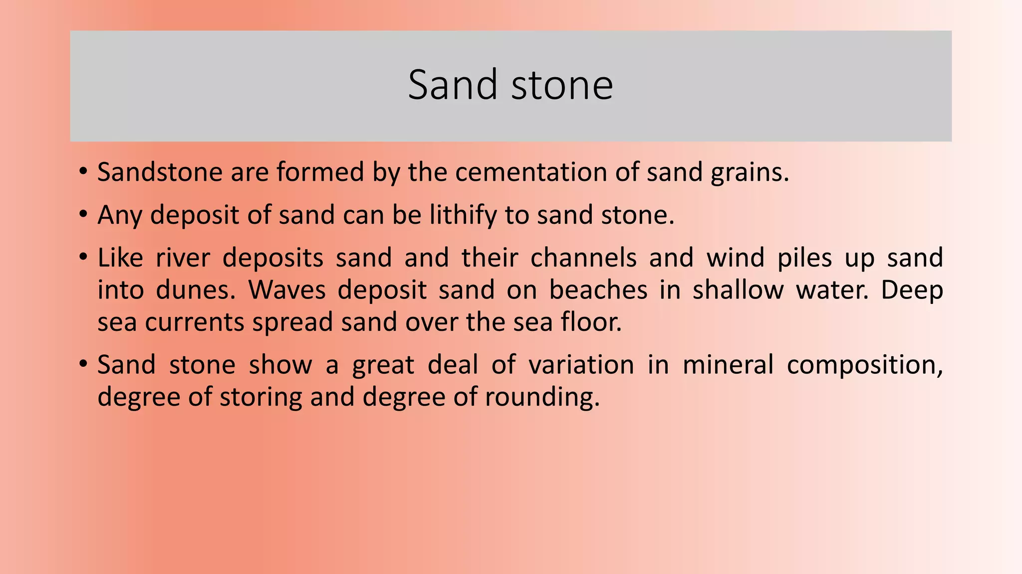 Sand stone
• Sandstone are formed by the cementation of sand grains.
• Any deposit of sand can be lithify to sand stone.
• Like river deposits sand and their channels and wind piles up sand
into dunes. Waves deposit sand on beaches in shallow water. Deep
sea currents spread sand over the sea floor.
• Sand stone show a great deal of variation in mineral composition,
degree of storing and degree of rounding.
 