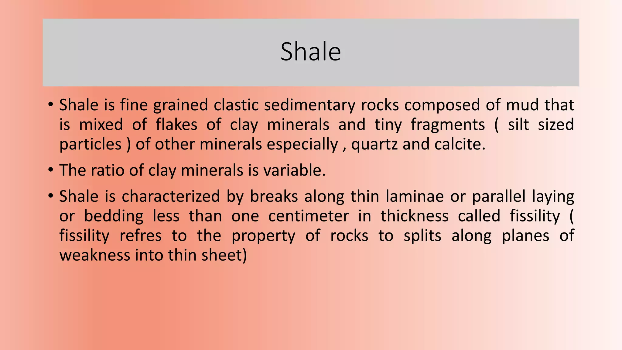 Shale
• Shale is fine grained clastic sedimentary rocks composed of mud that
is mixed of flakes of clay minerals and tiny fragments ( silt sized
particles ) of other minerals especially , quartz and calcite.
• The ratio of clay minerals is variable.
• Shale is characterized by breaks along thin laminae or parallel laying
or bedding less than one centimeter in thickness called fissility (
fissility refres to the property of rocks to splits along planes of
weakness into thin sheet)
 