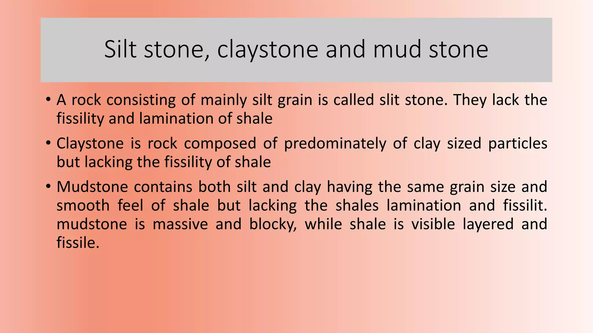 Silt stone, claystone and mud stone
• A rock consisting of mainly silt grain is called slit stone. They lack the
fissility and lamination of shale
• Claystone is rock composed of predominately of clay sized particles
but lacking the fissility of shale
• Mudstone contains both silt and clay having the same grain size and
smooth feel of shale but lacking the shales lamination and fissilit.
mudstone is massive and blocky, while shale is visible layered and
fissile.
 