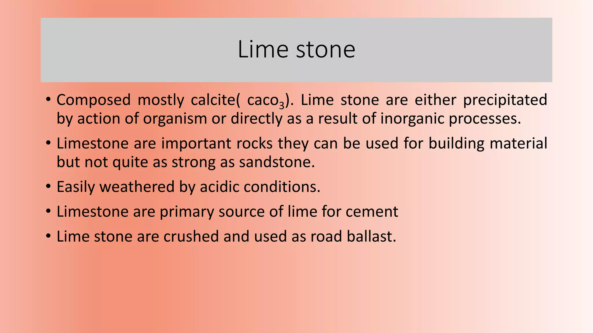 Lime stone
• Composed mostly calcite( caco3). Lime stone are either precipitated
by action of organism or directly as a result of inorganic processes.
• Limestone are important rocks they can be used for building material
but not quite as strong as sandstone.
• Easily weathered by acidic conditions.
• Limestone are primary source of lime for cement
• Lime stone are crushed and used as road ballast.
 
