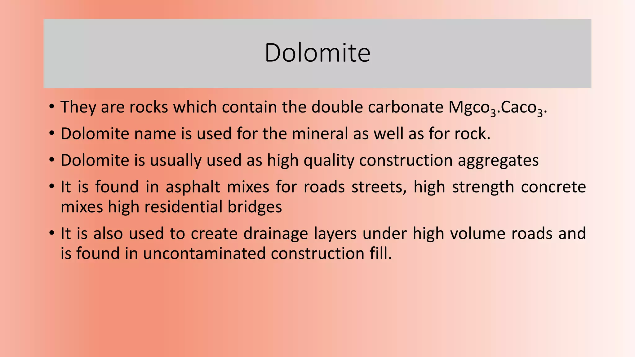 Dolomite
• They are rocks which contain the double carbonate Mgco3.Caco3.
• Dolomite name is used for the mineral as well as for rock.
• Dolomite is usually used as high quality construction aggregates
• It is found in asphalt mixes for roads streets, high strength concrete
mixes high residential bridges
• It is also used to create drainage layers under high volume roads and
is found in uncontaminated construction fill.
 