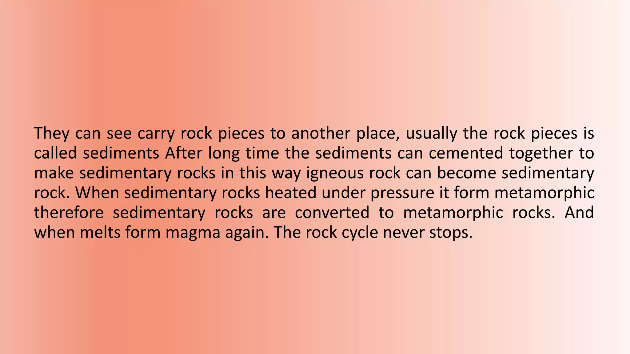 They can see carry rock pieces to another place, usually the rock pieces is
called sediments After long time the sediments can cemented together to
make sedimentary rocks in this way igneous rock can become sedimentary
rock. When sedimentary rocks heated under pressure it form metamorphic
therefore sedimentary rocks are converted to metamorphic rocks. And
when melts form magma again. The rock cycle never stops.
 