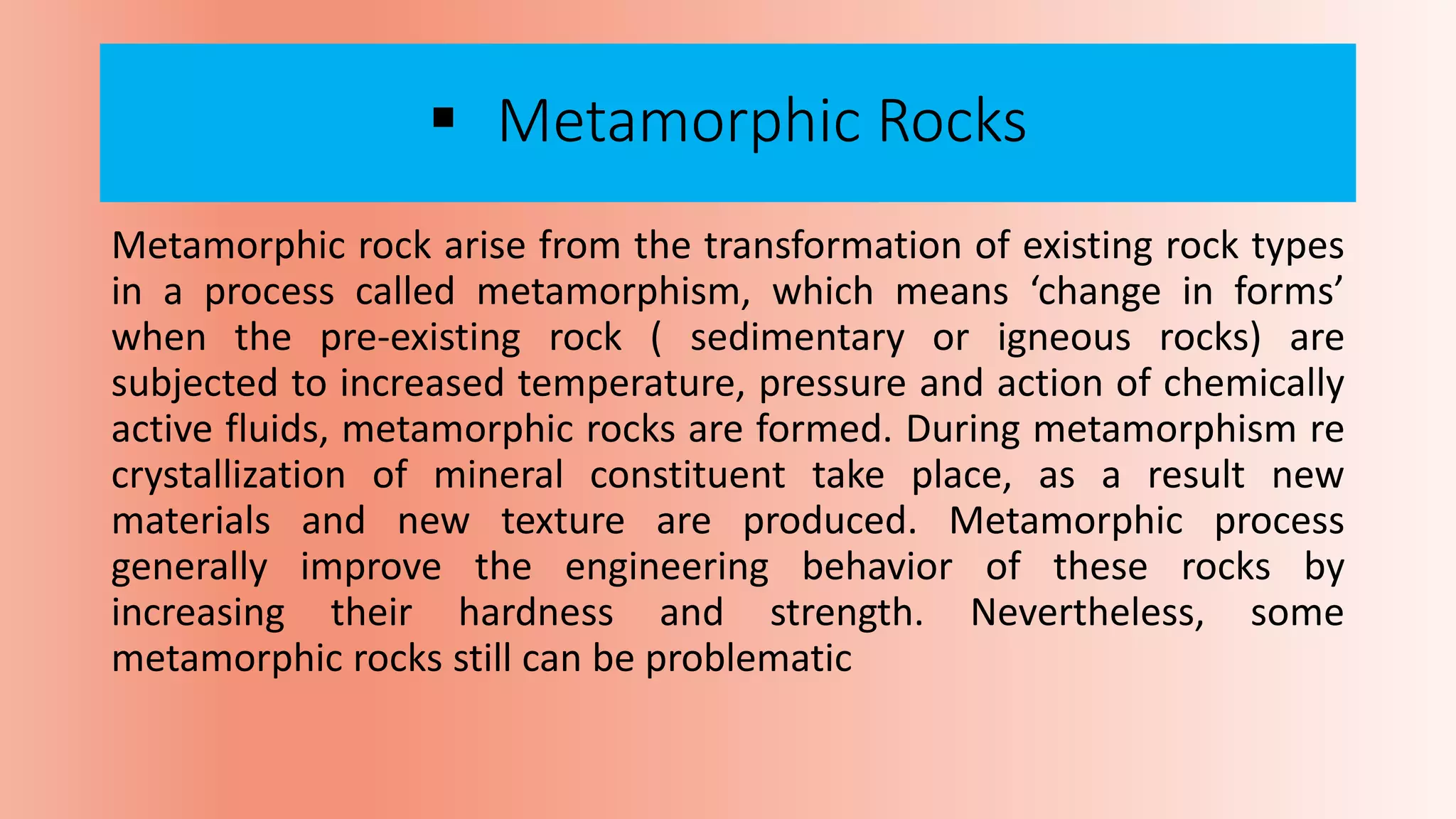  Metamorphic Rocks
Metamorphic rock arise from the transformation of existing rock types
in a process called metamorphism, which means ‘change in forms’
when the pre-existing rock ( sedimentary or igneous rocks) are
subjected to increased temperature, pressure and action of chemically
active fluids, metamorphic rocks are formed. During metamorphism re
crystallization of mineral constituent take place, as a result new
materials and new texture are produced. Metamorphic process
generally improve the engineering behavior of these rocks by
increasing their hardness and strength. Nevertheless, some
metamorphic rocks still can be problematic
 