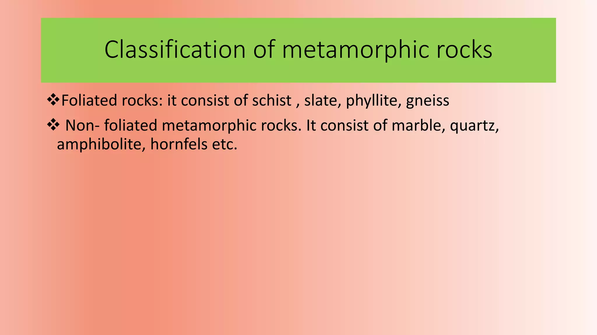 Classification of metamorphic rocks
Foliated rocks: it consist of schist , slate, phyllite, gneiss
 Non- foliated metamorphic rocks. It consist of marble, quartz,
amphibolite, hornfels etc.
 
