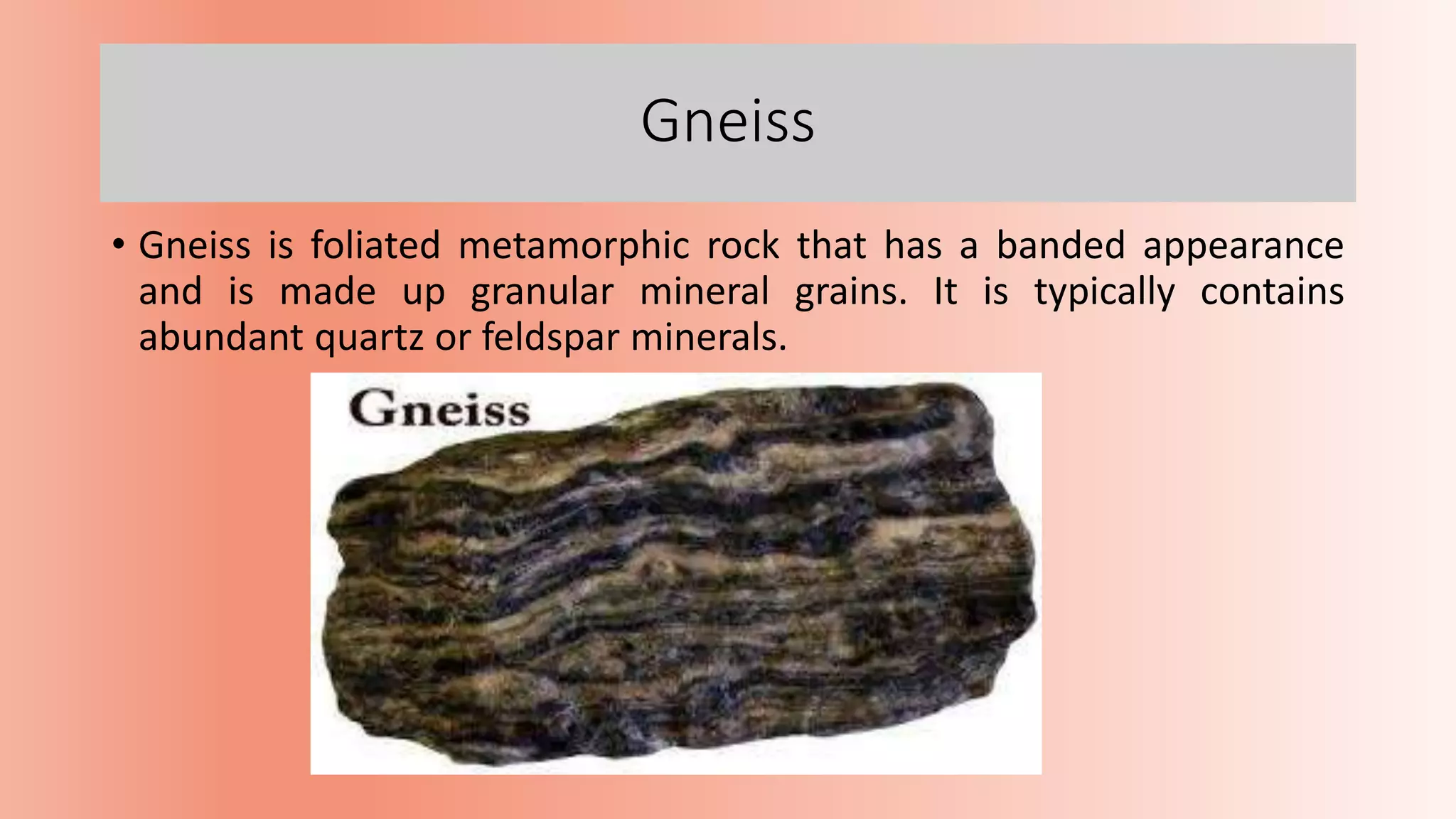 Gneiss
• Gneiss is foliated metamorphic rock that has a banded appearance
and is made up granular mineral grains. It is typically contains
abundant quartz or feldspar minerals.
 