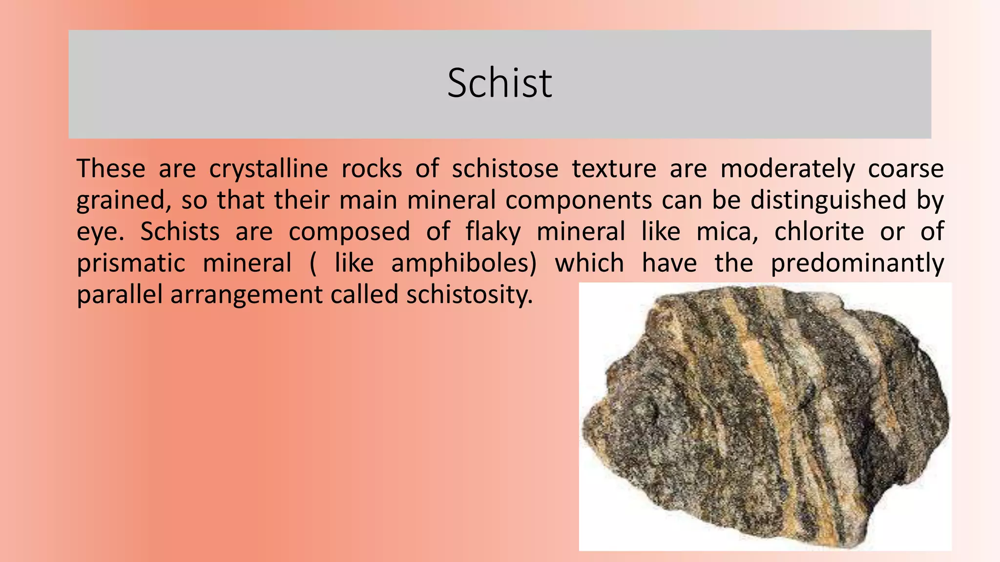 Schist
These are crystalline rocks of schistose texture are moderately coarse
grained, so that their main mineral components can be distinguished by
eye. Schists are composed of flaky mineral like mica, chlorite or of
prismatic mineral ( like amphiboles) which have the predominantly
parallel arrangement called schistosity.
 