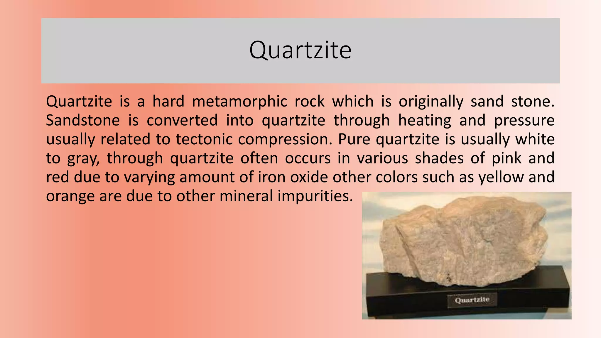 Quartzite
Quartzite is a hard metamorphic rock which is originally sand stone.
Sandstone is converted into quartzite through heating and pressure
usually related to tectonic compression. Pure quartzite is usually white
to gray, through quartzite often occurs in various shades of pink and
red due to varying amount of iron oxide other colors such as yellow and
orange are due to other mineral impurities.
 