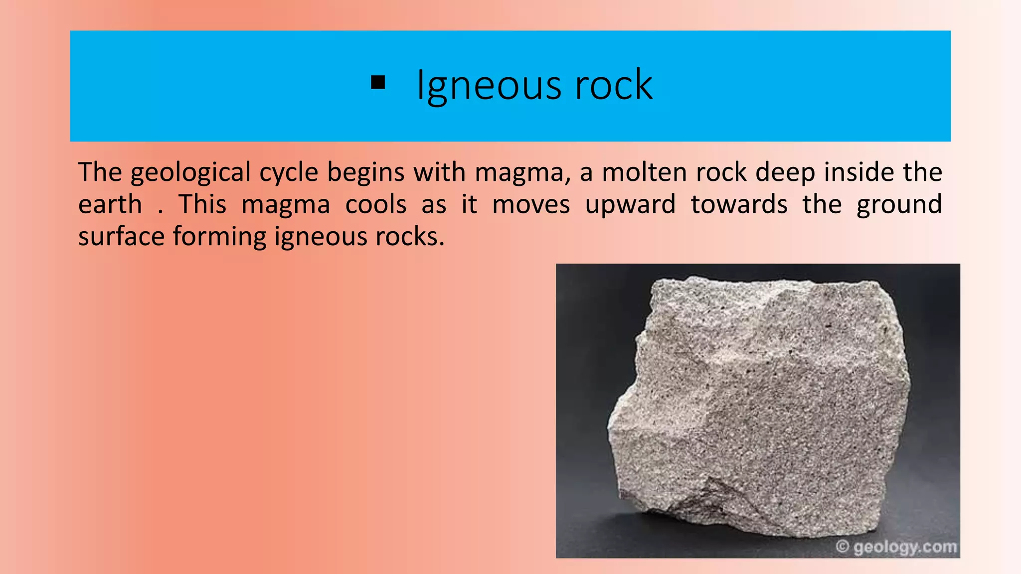  Igneous rock
The geological cycle begins with magma, a molten rock deep inside the
earth . This magma cools as it moves upward towards the ground
surface forming igneous rocks.
 