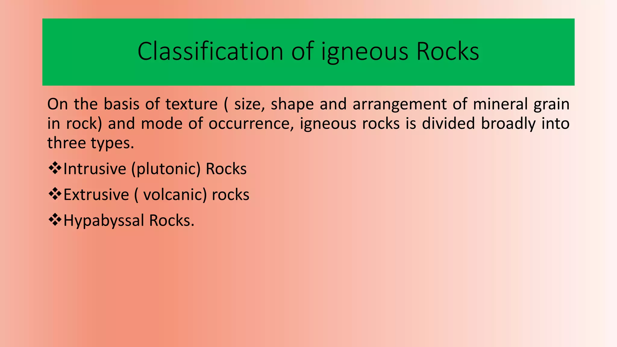 Classification of igneous Rocks
On the basis of texture ( size, shape and arrangement of mineral grain
in rock) and mode of occurrence, igneous rocks is divided broadly into
three types.
Intrusive (plutonic) Rocks
Extrusive ( volcanic) rocks
Hypabyssal Rocks.
 