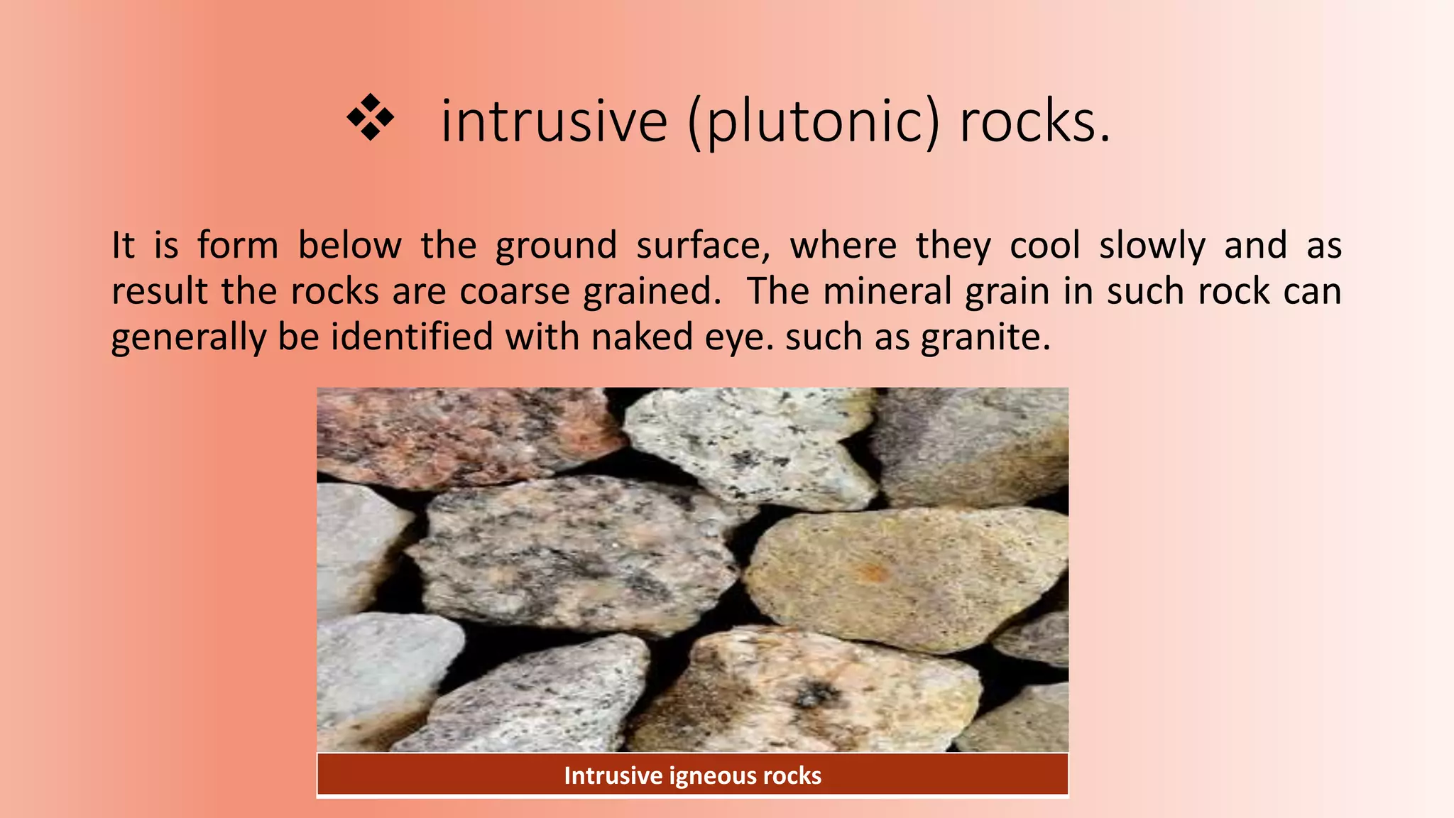  intrusive (plutonic) rocks.
It is form below the ground surface, where they cool slowly and as
result the rocks are coarse grained. The mineral grain in such rock can
generally be identified with naked eye. such as granite.
Intrusive igneous rocks
 
