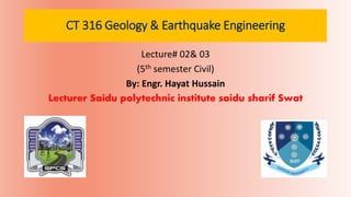 CT 316 Geology & Earthquake Engineering
Lecture# 02& 03
(5th semester Civil)
By: Engr. Hayat Hussain
Lecturer Saidu polytechnic institute saidu sharif Swat
 