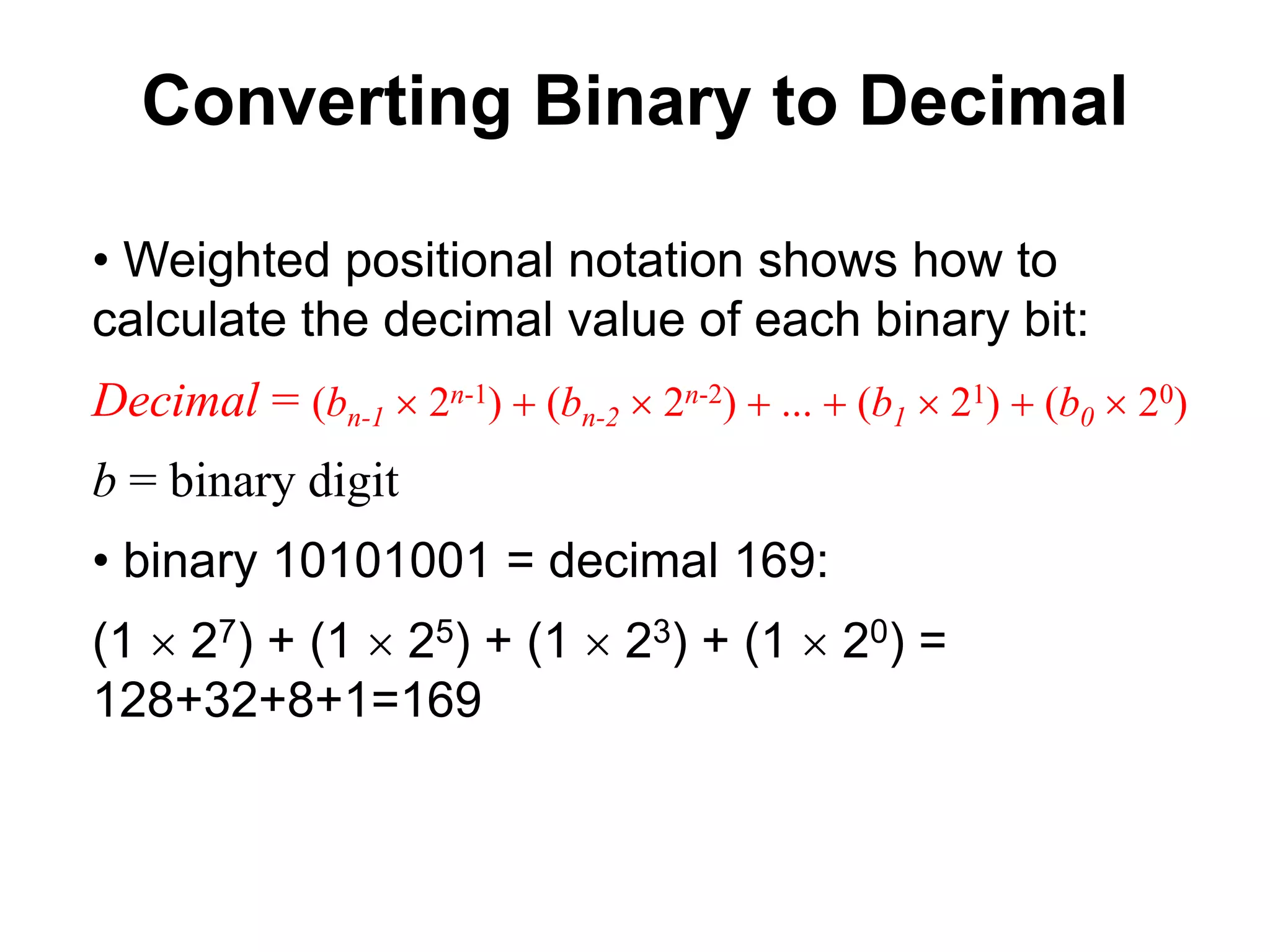 Converting Binary to Decimal 
• Weighted positional notation shows how to 
calculate the decimal value of each binary bit: 
Decimal = (bn-1  2n-1) + (bn-2  2n-2) + ... + (b1  21) + (b0  20) 
b = binary digit 
• binary 10101001 = decimal 169: 
(1  27) + (1  25) + (1  23) + (1  20) = 
128+32+8+1=169 
 
