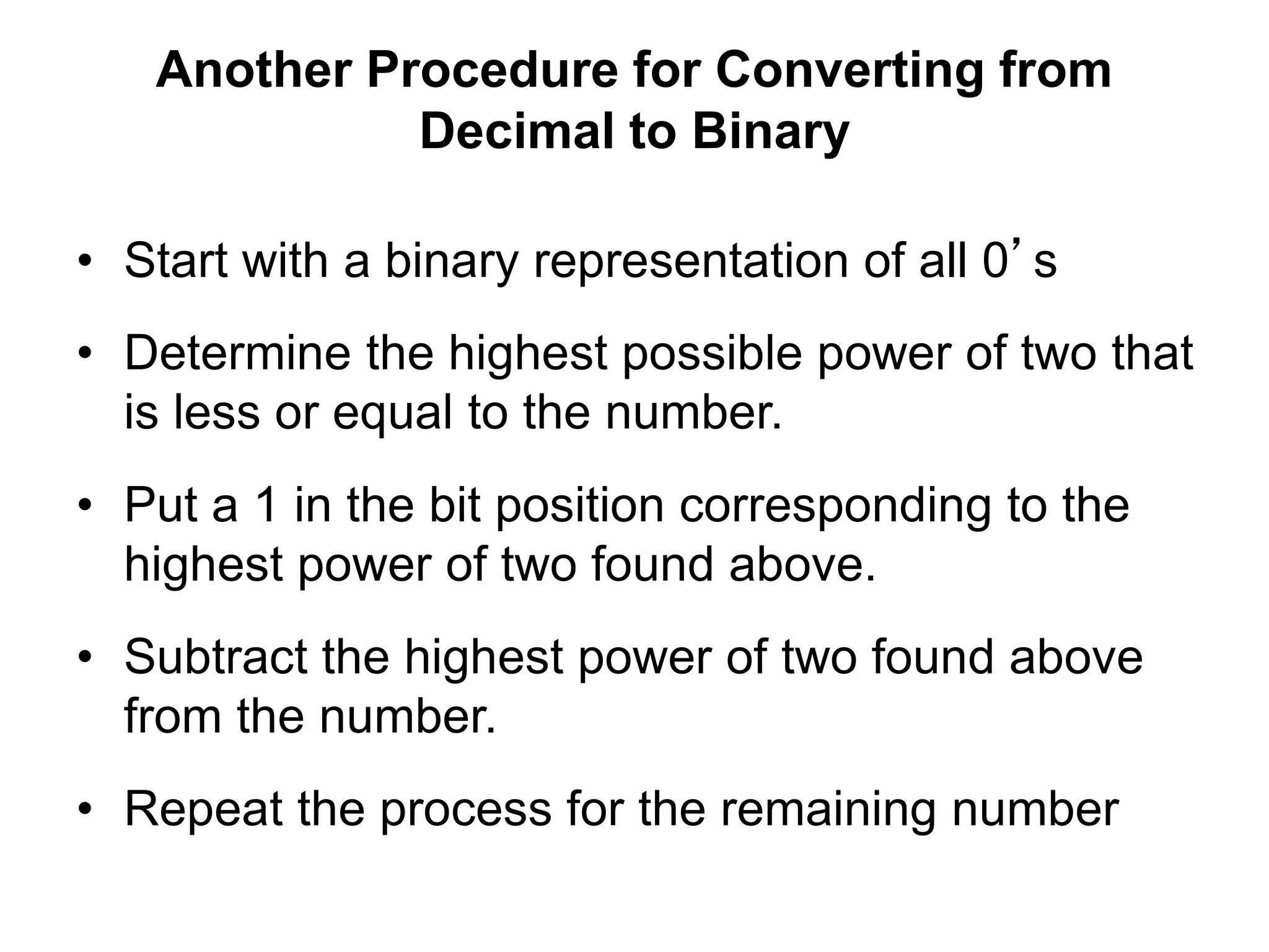 Another Procedure for Converting from 
Decimal to Binary 
• Start with a binary representation of all 0’s 
• Determine the highest possible power of two that 
is less or equal to the number. 
• Put a 1 in the bit position corresponding to the 
highest power of two found above. 
• Subtract the highest power of two found above 
from the number. 
• Repeat the process for the remaining number 
 
