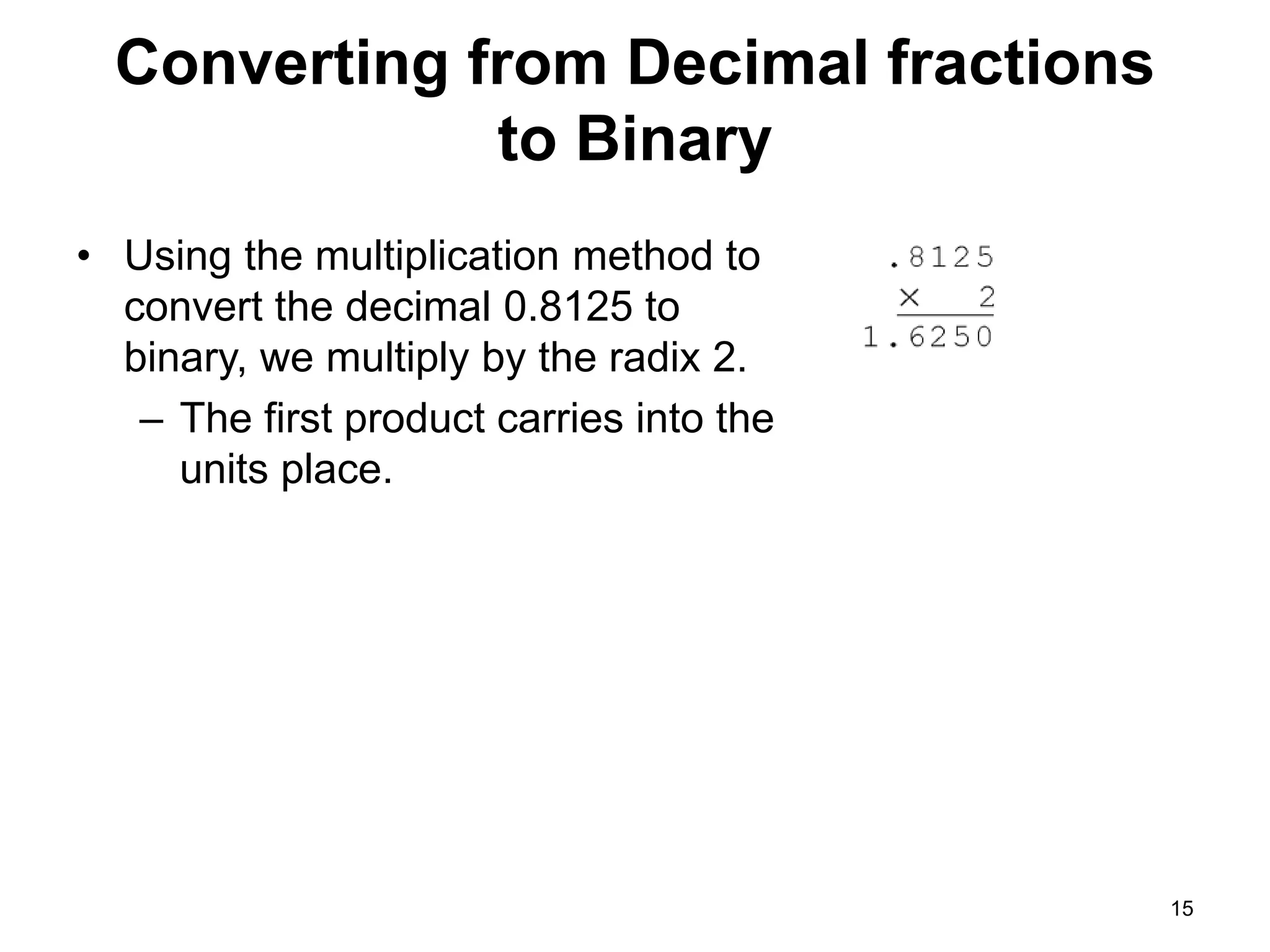 Converting from Decimal fractions 
to Binary 
• Using the multiplication method to 
convert the decimal 0.8125 to 
binary, we multiply by the radix 2. 
– The first product carries into the 
units place. 
15 
 