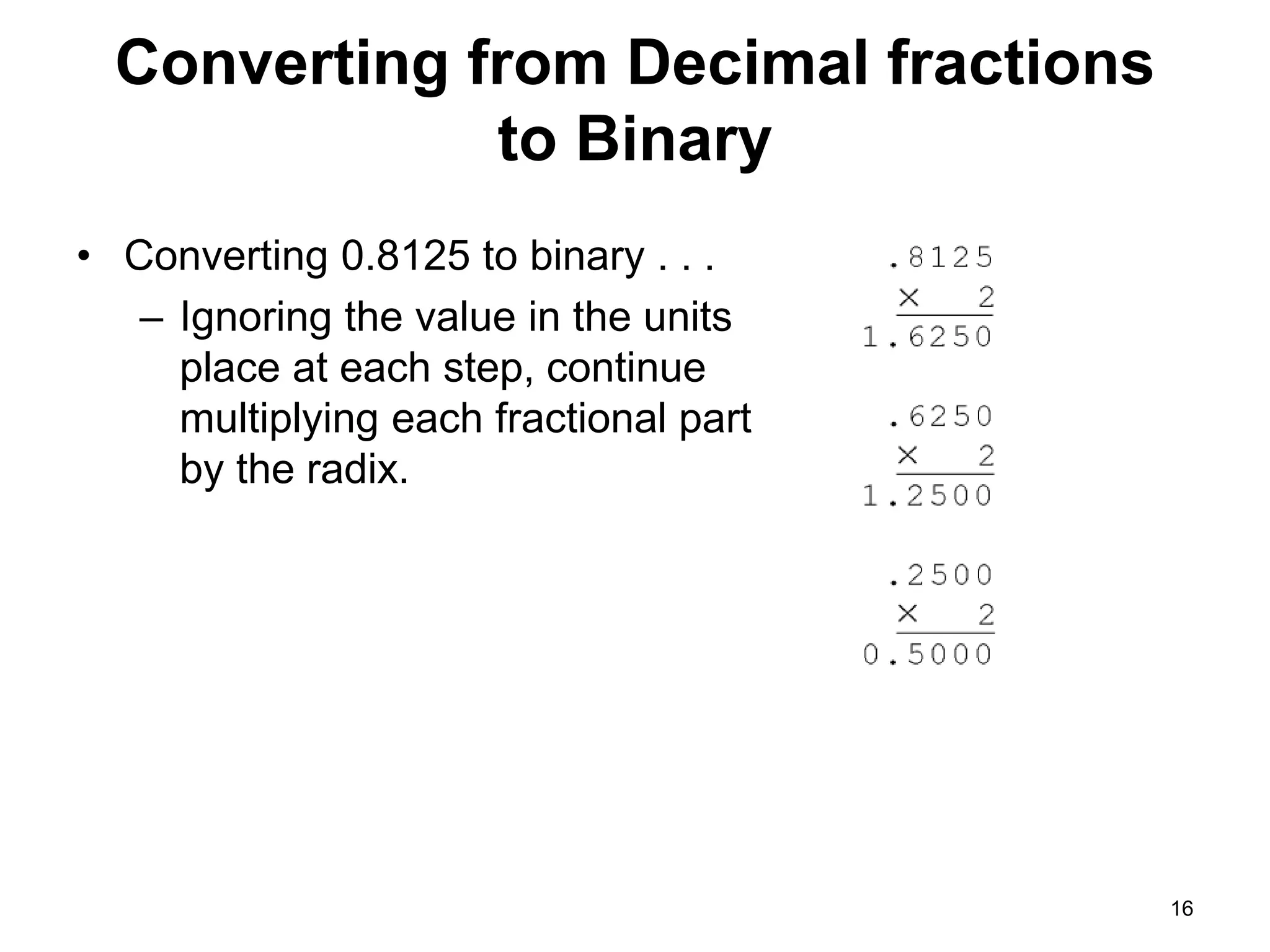 Converting from Decimal fractions 
to Binary 
• Converting 0.8125 to binary . . . 
– Ignoring the value in the units 
place at each step, continue 
multiplying each fractional part 
by the radix. 
16 
 