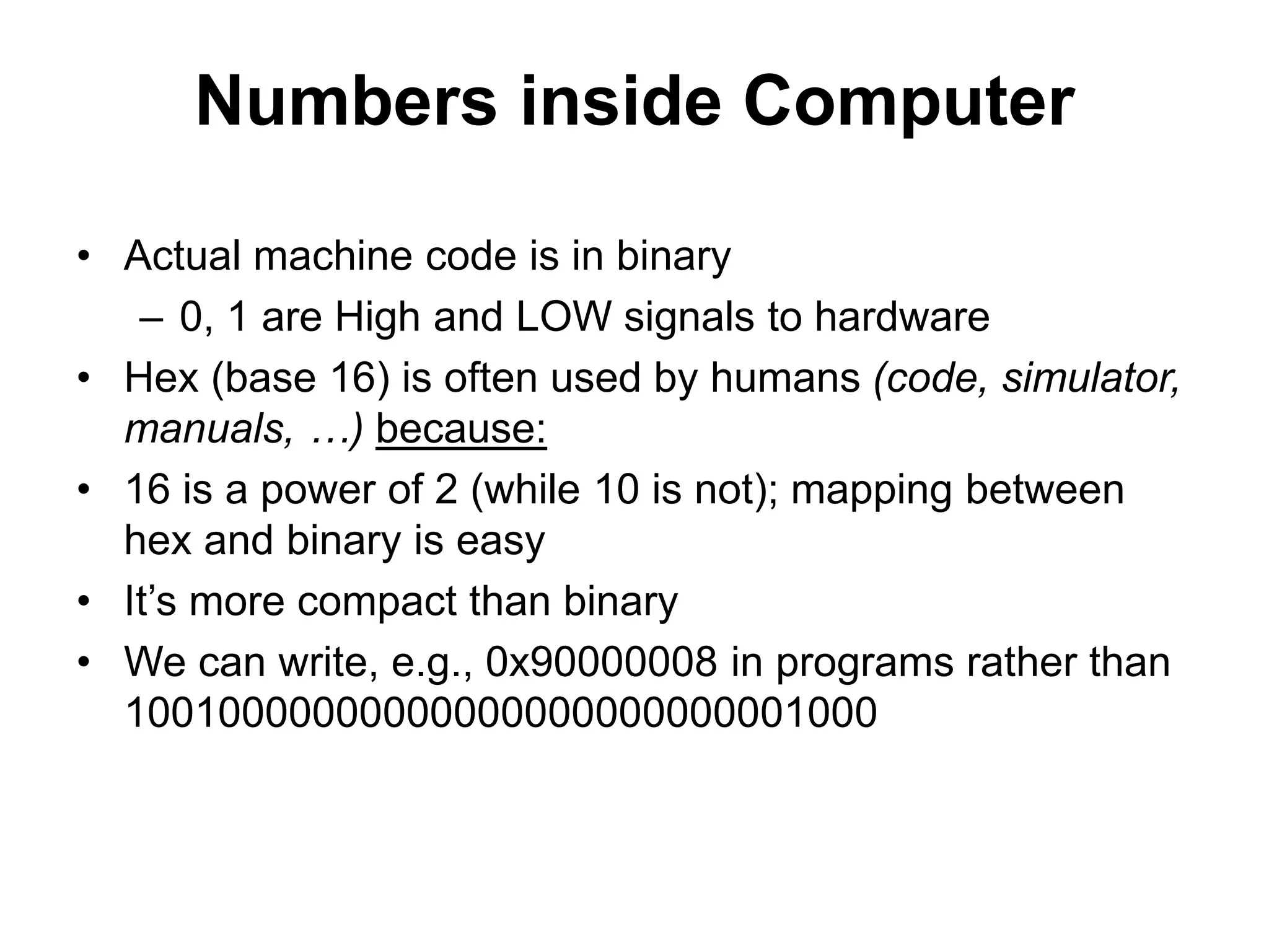 Numbers inside Computer 
• Actual machine code is in binary 
– 0, 1 are High and LOW signals to hardware 
• Hex (base 16) is often used by humans (code, simulator, 
manuals, …) because: 
• 16 is a power of 2 (while 10 is not); mapping between 
hex and binary is easy 
• It’s more compact than binary 
• We can write, e.g., 0x90000008 in programs rather than 
10010000000000000000000000001000 
 