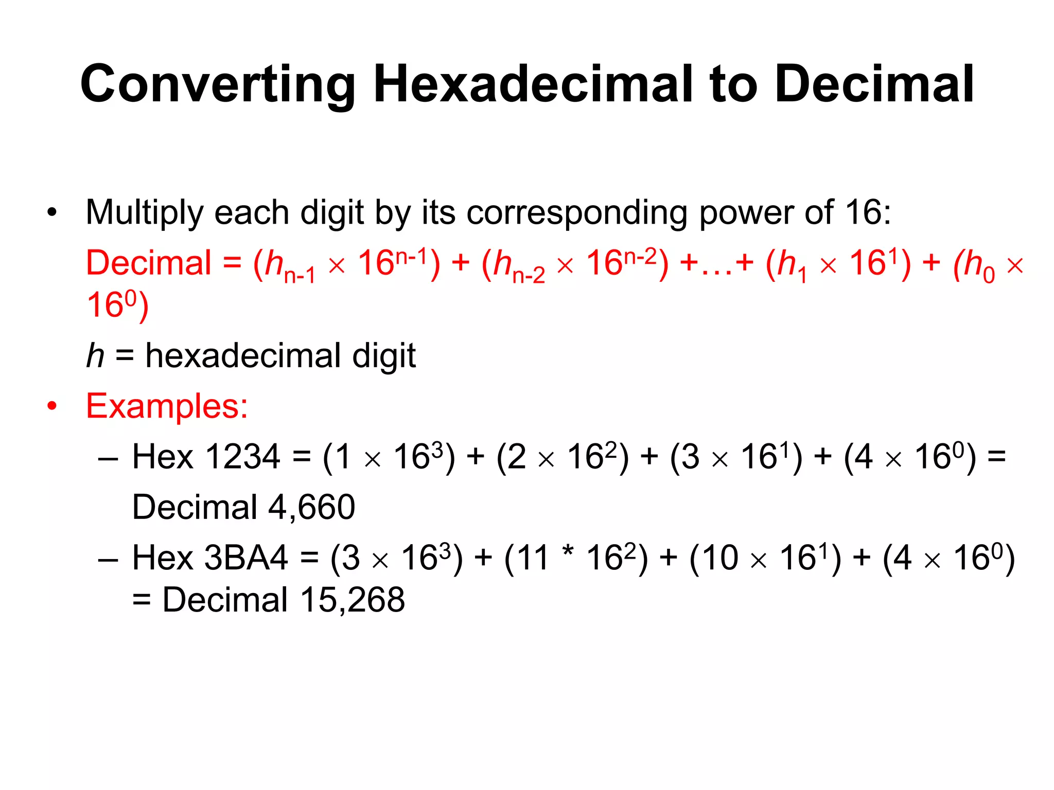 Converting Hexadecimal to Decimal 
• Multiply each digit by its corresponding power of 16: 
Decimal = (hn-1  16n-1) + (hn-2  16n-2) +…+ (h1  161) + (h0  
160) 
h = hexadecimal digit 
• Examples: 
– Hex 1234 = (1  163) + (2  162) + (3  161) + (4  160) = 
Decimal 4,660 
– Hex 3BA4 = (3  163) + (11 * 162) + (10  161) + (4  160) 
= Decimal 15,268 
 