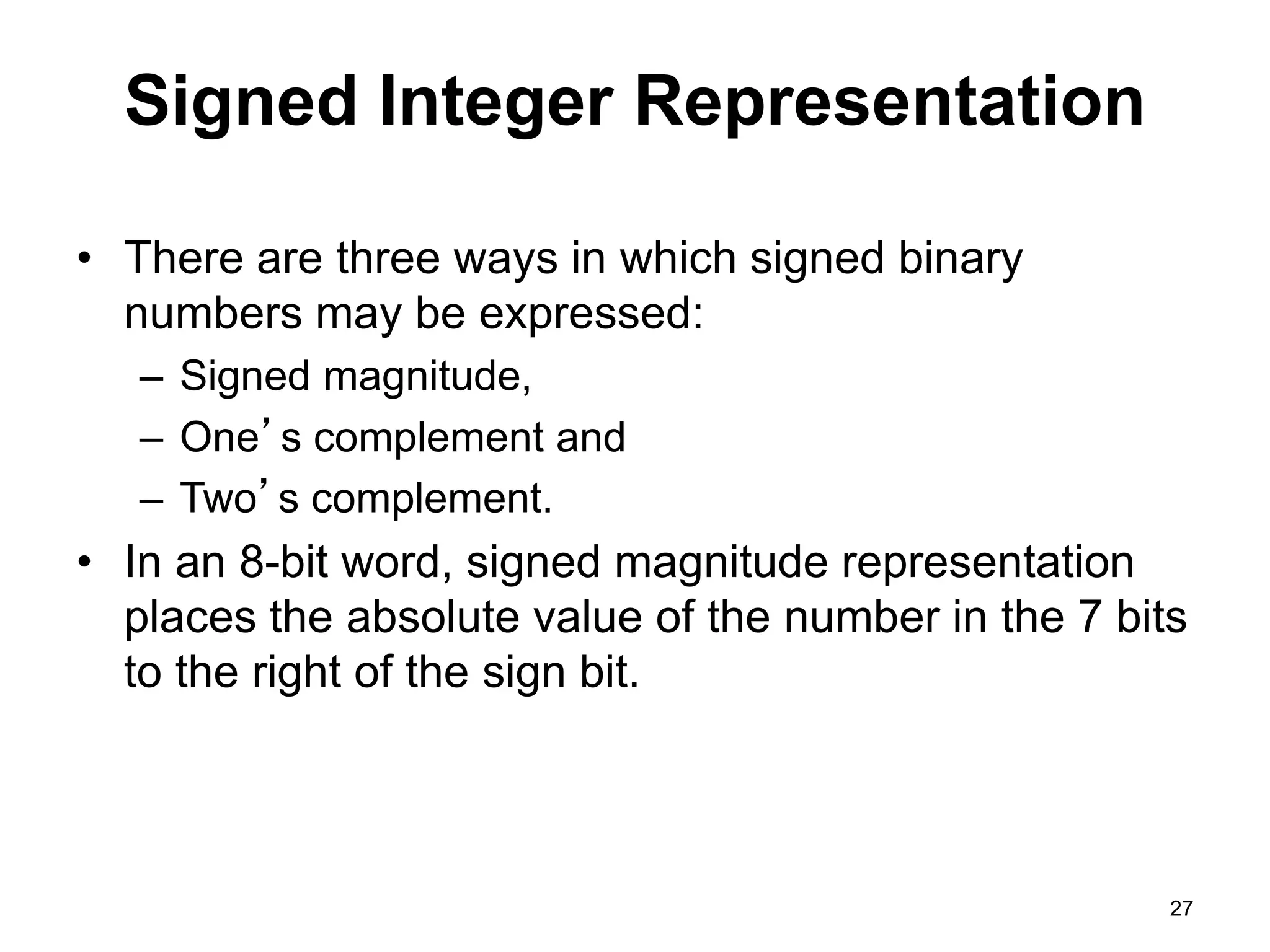 Signed Integer Representation 
• There are three ways in which signed binary 
numbers may be expressed: 
– Signed magnitude, 
– One’s complement and 
– Two’s complement. 
• In an 8-bit word, signed magnitude representation 
places the absolute value of the number in the 7 bits 
to the right of the sign bit. 
27 
 
