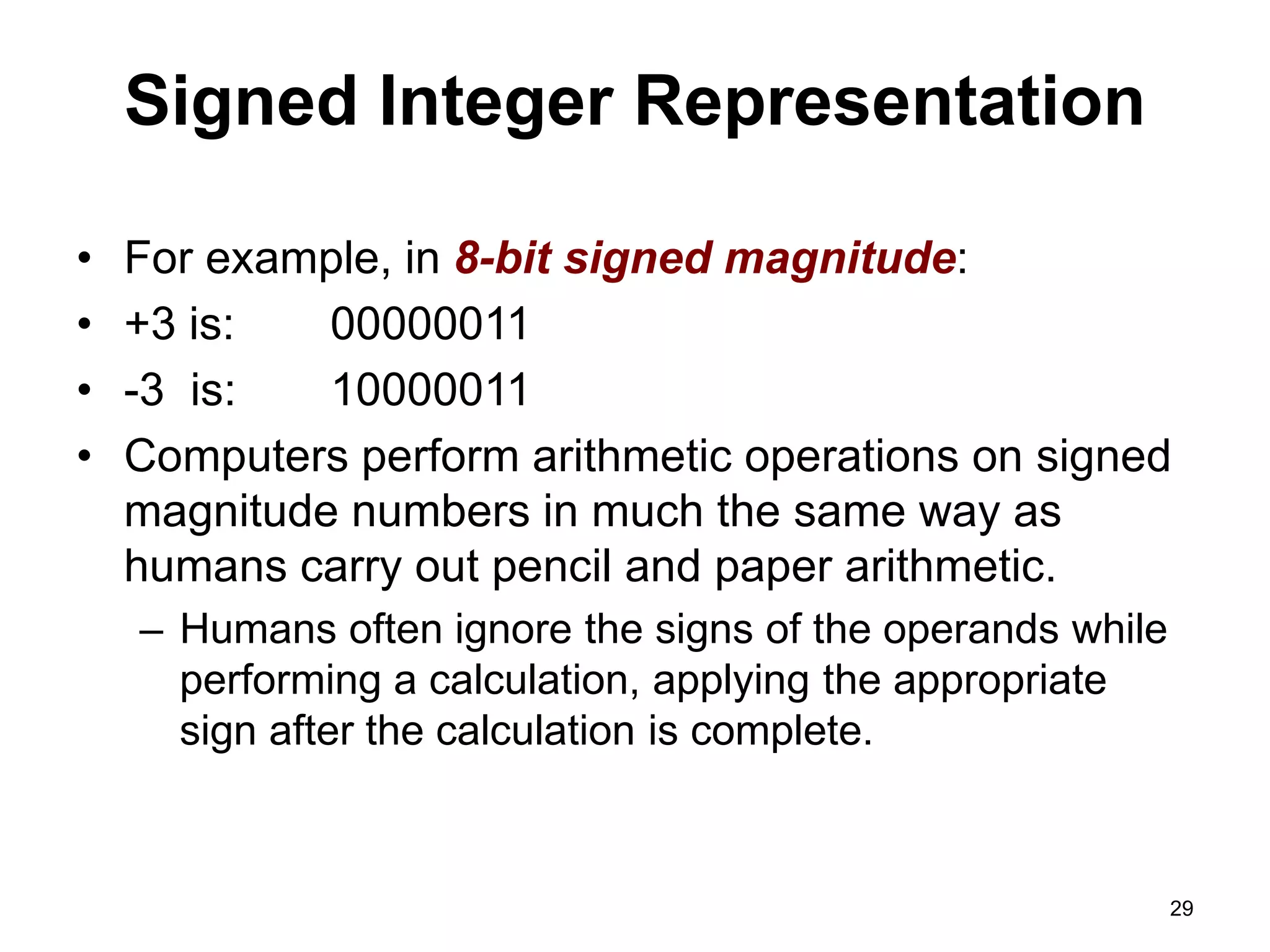 Signed Integer Representation 
• For example, in 8-bit signed magnitude: 
• +3 is: 00000011 
• -3 is: 10000011 
• Computers perform arithmetic operations on signed 
magnitude numbers in much the same way as 
humans carry out pencil and paper arithmetic. 
– Humans often ignore the signs of the operands while 
performing a calculation, applying the appropriate 
sign after the calculation is complete. 
29 
 