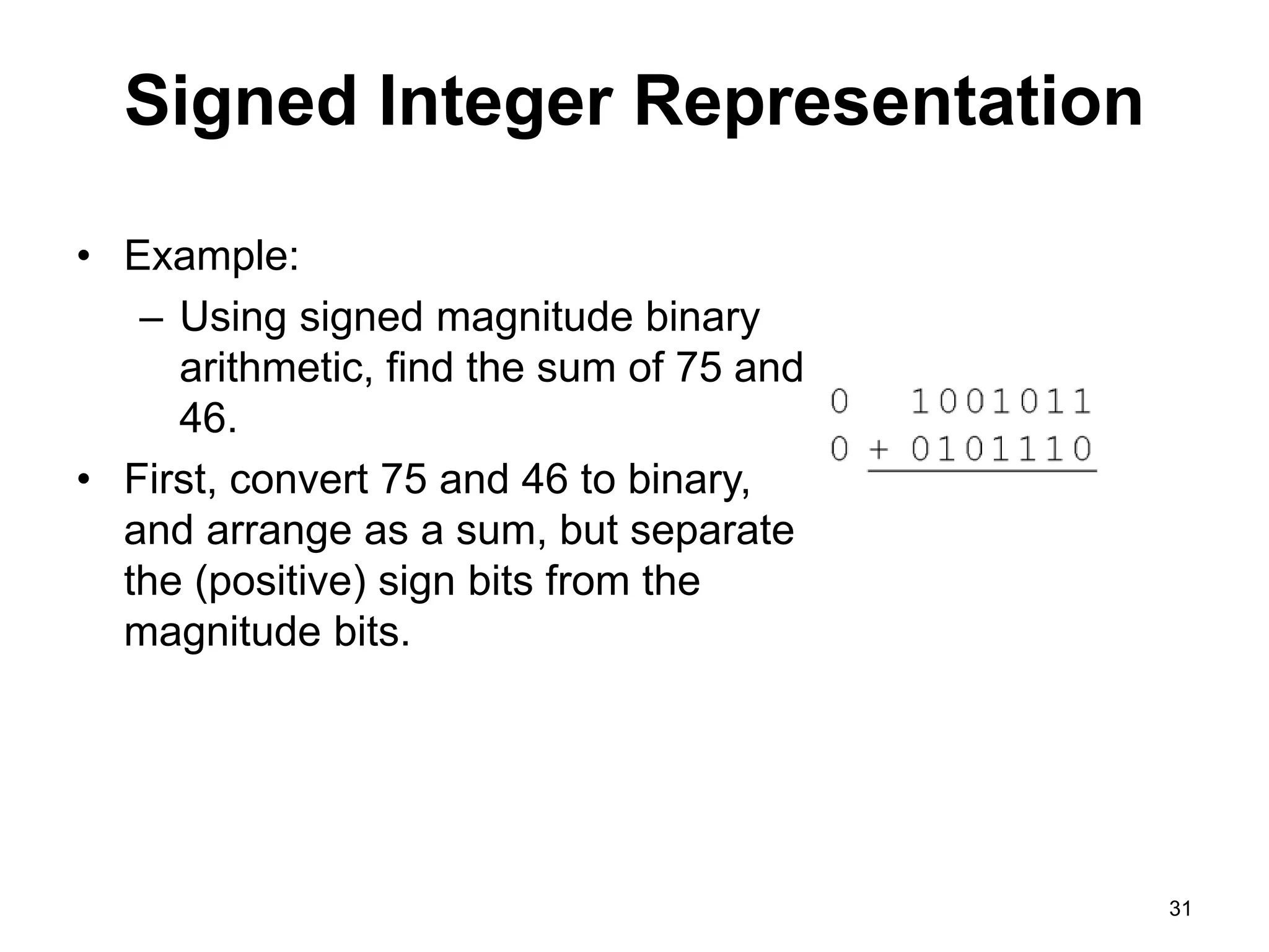Signed Integer Representation 
• Example: 
– Using signed magnitude binary 
arithmetic, find the sum of 75 and 
46. 
• First, convert 75 and 46 to binary, 
and arrange as a sum, but separate 
the (positive) sign bits from the 
magnitude bits. 
31 
 