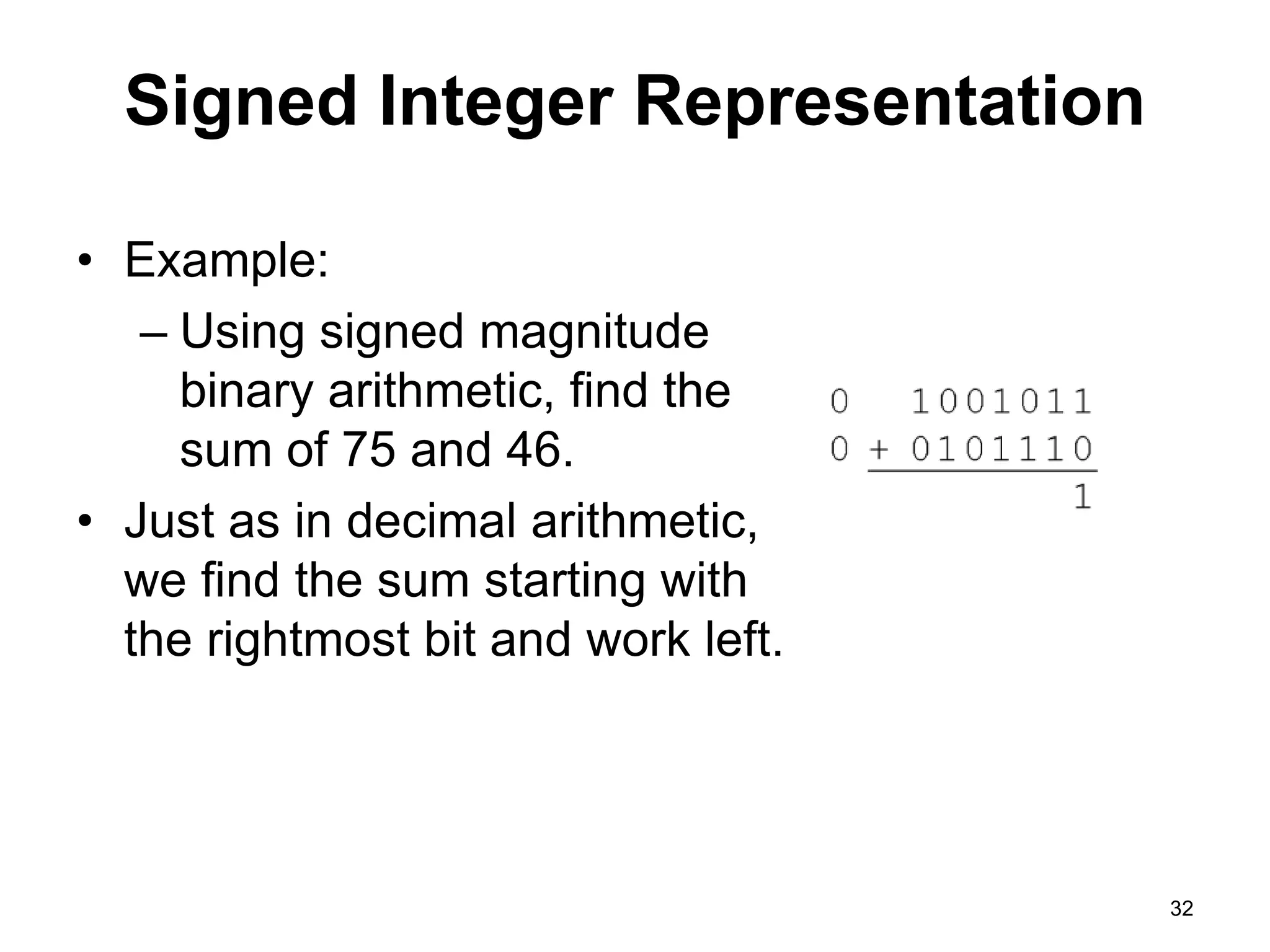 Signed Integer Representation 
• Example: 
– Using signed magnitude 
binary arithmetic, find the 
sum of 75 and 46. 
• Just as in decimal arithmetic, 
we find the sum starting with 
the rightmost bit and work left. 
32 
 