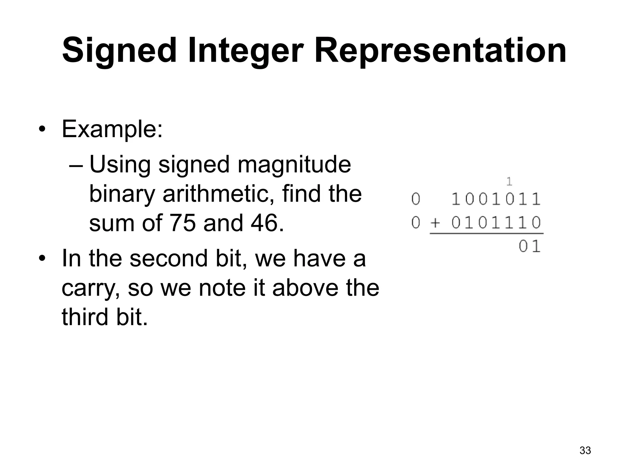 Signed Integer Representation 
• Example: 
– Using signed magnitude 
binary arithmetic, find the 
sum of 75 and 46. 
• In the second bit, we have a 
carry, so we note it above the 
third bit. 
33 
 