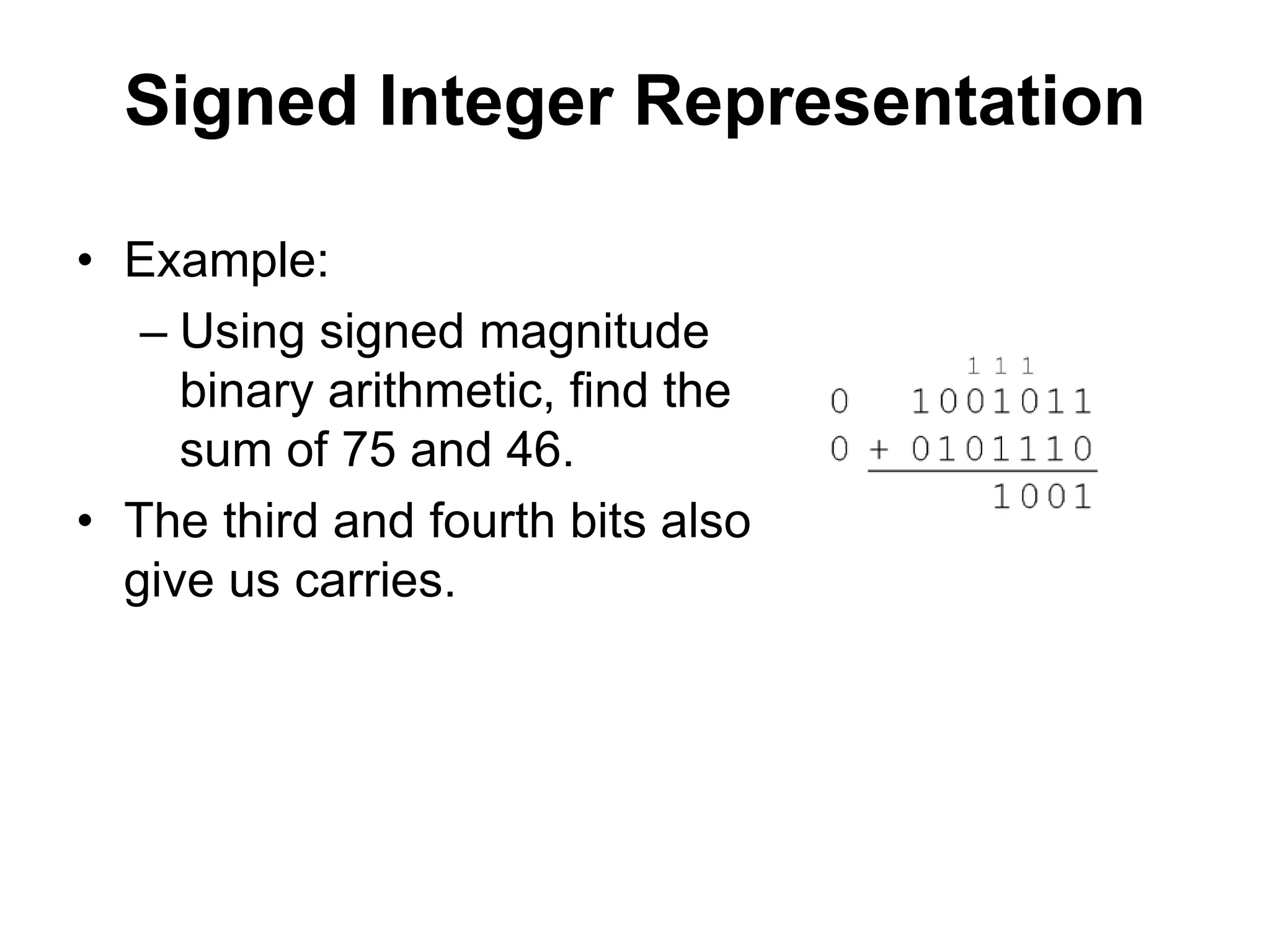 Signed Integer Representation 
• Example: 
– Using signed magnitude 
binary arithmetic, find the 
sum of 75 and 46. 
• The third and fourth bits also 
give us carries. 
 